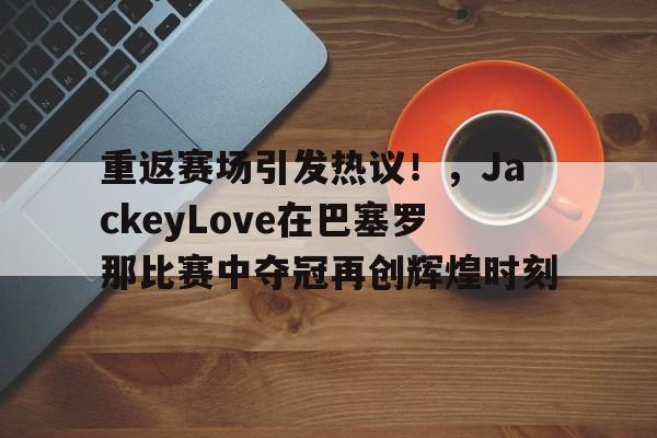 爱游戏网页版-关于重返赛场引发热议！，JackeyLove在巴塞罗那比赛中夺冠再创辉煌时刻的信息
