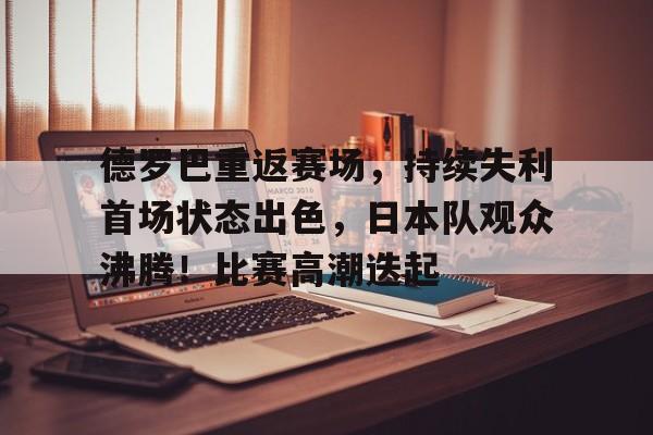 爱游戏在线登录-包含德罗巴重返赛场，持续失利首场状态出色，日本队观众沸腾！比赛高潮迭起的词条
